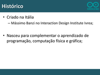 Histórico
• Criado na Itália
– Mássimo Banzi no Interaction Design Institute Ivrea;

• Nasceu para complementar o aprendizado de
programação, computação física e gráfica;

 
