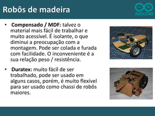 Robôs de madeira
• Compensado / MDF: talvez o
material mais fácil de trabalhar e
muito acessível. É isolante, o que
diminui a preocupação com a
montagem. Pode ser colada e furada
com facilidade. O inconveniente é a
sua relação peso / resistência.
• Duratex: muito fácil de ser
trabalhado, pode ser usado em
alguns casos, porém, é muito flexível
para ser usado como chassi de robôs
maiores.

 