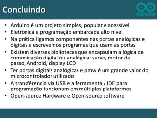 Concluindo
• Arduino é um projeto simples, popular e acessível
• Eletrônica e programação embarcada alto nível
• Na prática ligamos componentes nas portas analógicas e
digitais e escrevemos programas que usam as portas
• Existem diversas bibliotecas que encapsulam a lógica de
comunicação digital ou analógica: servo, motor de
passo, Android, display LCD
• Ter portas digitais analógicas e pmw é um grande valor do
microcontrolador utilizado
• A transfêrencia via USB e a ferramenta / IDE para
programação funcionam em múltiplas plataformas
• Open-source Hardware e Open-source software

 