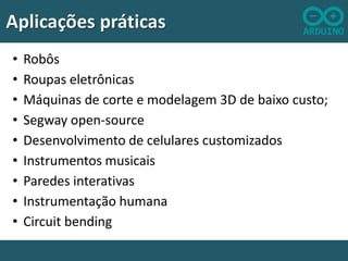 Aplicações práticas
•
•
•
•
•
•
•
•
•

Robôs
Roupas eletrônicas
Máquinas de corte e modelagem 3D de baixo custo;
Segway open-source
Desenvolvimento de celulares customizados
Instrumentos musicais
Paredes interativas
Instrumentação humana
Circuit bending

 