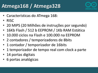 Atmega168 / Atmega328
•
•
•
•
•
•
•
•
•
•

Características do ATmega 168:
RISC
20 MIPS (20 Milhões de instruções por segundo)
16Kb Flash / 512 b EEPROM / 1Kb RAM Estática
10.000 ciclos na Flash e 100.000 na EEPROM
2 contadores / temporizadores de 8bits
1 contador / temporizador de 16bits
1 temporizador de tempo real com clock a parte
14 portas digitais
6 portas analógicas

 