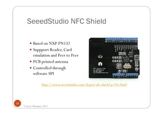 SeeedStudio NFC Shield

             Based on NXP PN532
             Suppport Reader, Card
             emulation and Peer to Peer
             PCB printed antenna
             Controlled through
             software SPI

                     http://www.seeedstudio.com/depot/nfc-shield-p-916.html



10
     © Javier Montaner 2012
 
