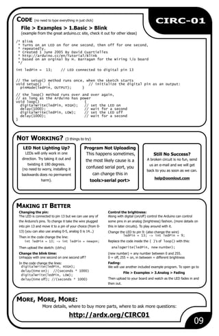 NOT WORKING? (3 things to try)
CODE (no need to type everything in just click)
09
CIRC-01
File > 1.Basic > Blink
(example from the great arduino.cc site, check it out for other ideas)
Examples >
/* Blink
* Turns on an LED on for one second, then off for one second,
* repeatedly.
* Created 1 June 2005 By David Cuartielles
* http://arduino.cc/en/Tutorial/Blink
* based on an orginal by H. Barragan for the Wiring i/o board
*/
int ledPin = 13; // LED connected to digital pin 13
// The setup() method runs once, when the sketch starts
void setup() { // initialize the digital pin as an output:
pinMode(ledPin, OUTPUT); }
// the loop() method runs over and over again,
// as long as the Arduino has power
void loop() {
digitalWrite(ledPin, HIGH); // set the LED on
delay(1000); // wait for a second
digitalWrite(ledPin, LOW); // set the LED off
delay(1000); // wait for a second
}
More details, where to buy more parts, where to ask more questions:
http://ardx.org/CIRC01
LED Not Lighting Up?
LEDs will only work in one
direction. Try taking it out and
twisting it 180 degrees.
(no need to worry, installing it
backwards does no permanent
harm).
Changing the pin: Control the brightness:
The LED is connected to pin 13 but we can use any of Along with digital (on/off) control the Arduino can control
the Arduino’s pins. To change it take the wire plugged some pins in an analog (brightness) fashion. (more details on
into pin 13 and move it to a pin of your choice (from 0- this in later circuits). To play around with it.
13) (you can also use analog 0-5, analog 0 is 14...) Change the LED to pin 9: (also change the wire)
ledPin = 13; -> int ledPin = 9;
Then in the code change the line:
int ledPin = 13; -> int ledPin = newpin; Replace the code inside the { }'s of loop() with this:
analogWrite(ledPin, new number);Then upload the sketch: (ctrl-u)
Change the blink time: (new number) = any number between 0 and 255.
Unhappy with one second on one second off? 0 = off, 255 = on, in between = different brightness
Fading:In the code change the lines:
digitalWrite(ledPin, HIGH); We will use another included example program. To open go to
delay(time on); //(seconds * 1000)
File > Examples > 3.Analog > Fading
digitalWrite(ledPin, LOW);
Then upload to your board and watch as the LED fades in anddelay(time off); //(seconds * 1000)
then out.
Still No Success?
A broken circuit is no fun, send
us an e-mail and we will get
back to you as soon as we can.
help@oomlout.com
Program Not Uploading
This happens sometimes,
the most likely cause is a
confused serial port, you
can change this in
tools>serial port>
MAKING IT BETTER
MORE, MORE, MORE:
 