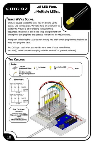 Wire
10
CIRC-02
.:8 LED Fun:.
.:Multiple LEDs:.
We have caused one LED to blink, now it's time to up the
stakes. Lets connect eight. We'll also have an opportunity to
stretch the Arduino a bit by creating various lighting
sequences. This circuit is also a nice setup to experiment with
writing your own programs and getting a feel for how the Arduino works.
Along with controlling the LEDs we start looking into a few simple programming methods to
keep your programs small.
for() loops - used when you want to run a piece of code several times.
arrays[] - used to make managing variables easier (it's a group of variables).
5mm Yellow LED
x8
330 Ohm Resistor
Orange-Orange-Brown
x8
2 Pin Header
x4
CIRC-02
Breadboard Sheet
x1
.:download:.
breadboard layout sheet
http://ardx.org/BBLS02S
.:view:.
assembly video
http://ardx.org/VIDE02
LED
resistor
330ohm
gnd
pin 3pin 2 pin 4 pin 5
LED
resistor
330ohm
gnd
pin 7pin 6 pin 8 pin 9
WHAT WE’RE DOING:
The Internet
THE CIRCUIT:
Schematic
Parts:
 
