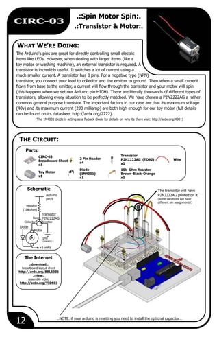 12
CIRC-03
.:Spin Motor Spin:.
.:Transistor & Motor:.
The Arduino's pins are great for directly controlling small electric
items like LEDs. However, when dealing with larger items (like a
toy motor or washing machine), an external transistor is required. A
transistor is incredibly useful. It switches a lot of current using a
much smaller current. A transistor has 3 pins. For a negative type (NPN)
transistor, you connect your load to collector and the emitter to ground. Then when a small current
flows from base to the emitter, a current will flow through the transistor and your motor will spin
(this happens when we set our Arduino pin HIGH). There are literally thousands of different types of
transistors, allowing every situation to be perfectly matched. We have chosen a P2N2222AG a rather
common general purpose transistor. The important factors in our case are that its maximum voltage
(40v) and its maximum current (200 milliamp) are both high enough for our toy motor (full details
can be found on its datasheet http://ardx.org/2222).
(The 1N4001 diode is acting as a flyback diode for details on why its there visit: http://ardx.org/4001)
Wire
Transistor
P2N2222AG (TO92)
x1
10k Ohm Resistor
Brown-Black-Orange
x1
2 Pin Header
x4
Toy Motor
x1
Arduino
pin 9
resistor
(10kohm)
gnd
(ground) (-)
Collector Emitter
Base
Motor
+5 volts
Transistor
P2N2222AG
The transistor will have
P2N2222AG printed on it
(some variations will have
different pin assignments!)
Diode
(1N4001)
x1
Diode
.:download:.
breadboard layout sheet
http://ardx.org/BBLS03S
.:view:.
assembly video
http://ardx.org/VIDE03
.:NOTE: if your arduino is resetting you need to install the optional capacitor:.
WHAT WE’RE DOING:
THE CIRCUIT:
Schematic
Parts:
The Internet
CIRC-03
Breadboard Sheet
x1
 