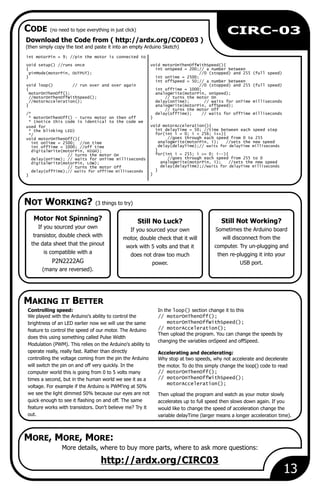 Still No Luck?
If you sourced your own
motor, double check that it will
work with 5 volts and that it
does not draw too much
power.
13
CIRC-03
More details, where to buy more parts, where to ask more questions:
http://ardx.org/CIRC03
Motor Not Spinning?
If you sourced your own
transistor, double check with
the data sheet that the pinout
is compatible with a
P2N2222AG
(many are reversed).
Controlling speed: In the loop() section change it to this
We played with the Arduino's ability to control the // motorOnThenOff();
motorOnThenOffWithSpeed();brightness of an LED earlier now we will use the same
// motorAcceleration();feature to control the speed of our motor. The Arduino
Then upload the program. You can change the speeds by
does this using something called Pulse Width
changing the variables onSpeed and offSpeed.
Modulation (PWM). This relies on the Arduino's ability to
operate really, really fast. Rather than directly Accelerating and decelerating:
controlling the voltage coming from the pin the Arduino Why stop at two speeds, why not accelerate and decelerate
will switch the pin on and off very quickly. In the the motor. To do this simply change the loop() code to read
// motorOnThenOff();computer world this is going from 0 to 5 volts many
// motorOnThenOffWithSpeed();times a second, but in the human world we see it as a
motorAcceleration();
voltage. For example if the Arduino is PWM'ing at 50%
we see the light dimmed 50% because our eyes are not Then upload the program and watch as your motor slowly
quick enough to see it flashing on and off. The same accelerates up to full speed then slows down again. If you
feature works with transistors. Don't believe me? Try it would like to change the speed of acceleration change the
out. variable delayTime (larger means a longer acceleration time).
Still Not Working?
Sometimes the Arduino board
will disconnect from the
computer. Try un-plugging and
then re-plugging it into your
USB port.
Download the Code from ( http://ardx.org/CODE03 )
(then simply copy the text and paste it into an empty Arduino Sketch)
int motorPin = 9; //pin the motor is connected to
void setup() //runs once void motorOnThenOffWithSpeed(){
{ int onSpeed = 200;// a number between
pinMode(motorPin, OUTPUT); //0 (stopped) and 255 (full speed)
} int onTime = 2500;
int offSpeed = 50;// a number between
void loop() // run over and over again //0 (stopped) and 255 (full speed)
{ int offTime = 1000;
motorOnThenOff(); analogWrite(motorPin, onSpeed);
//motorOnThenOffWithSpeed(); // turns the motor On
//motorAcceleration(); delay(onTime); // waits for onTime milliseconds
} analogWrite(motorPin, offSpeed);
// turns the motor Off
/* delay(offTime); // waits for offTime milliseconds
* motorOnThenOff() - turns motor on then off }
* (notice this code is identical to the code we
void motorAcceleration(){used for
int delayTime = 50; //time between each speed step* the blinking LED)
for(int i = 0; i < 256; i++){*/
//goes through each speed from 0 to 255void motorOnThenOff(){
analogWrite(motorPin, i); //sets the new speedint onTime = 2500; //on time
delay(delayTime);// waits for delayTime millisecondsint offTime = 1000; //off time
}digitalWrite(motorPin, HIGH);
for(int i = 255; i >= 0; i--){// turns the motor On
//goes through each speed from 255 to 0delay(onTime); // waits for onTime milliseconds
analogWrite(motorPin, i); //sets the new speeddigitalWrite(motorPin, LOW);
delay(delayTime);//waits for delayTime milliseconds// turns the motor Off
}delay(offTime);// waits for offTime milliseconds
}}
NOT WORKING? (3 things to try)
MAKING IT BETTER
CODE (no need to type everything in just click)
MORE, MORE, MORE:
 