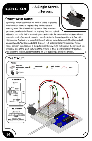 WHAT WE’RE DOING:
Parts:
The Internet
THE CIRCUIT:
Schematic
14
CIRC-04
.:A Single Servo:.
.:Servos:.
Spinning a motor is good fun but when it comes to projects
where motion control is required they tend to leave us
wanting more. The answer? Hobby servos. They are mass
produced, widely available and cost anything from a couple of
dollars to hundreds. Inside is a small gearbox (to make the movement more powerful) and
some electronics (to make it easier to control). A standard servo is positionable from 0 to
180 degrees. Positioning is controlled through a timed pulse, between 1.25 milliseconds (0
degrees) and 1.75 milliseconds (180 degrees) (1.5 milliseconds for 90 degrees). Timing
varies between manufacturer. If the pulse is sent every 25-50 milliseconds the servo will run
smoothly. One of the great features of the Arduino is it has a software library that allows
you to control two servos (connected to pin 9 or 10) using a single line of code.
Wire
3 Pin Header
x1
Mini Servo
x1
2 Pin Header
x4
Arduino
pin 9
gnd
(ground) (-)
gnd
(black)
signal
(white)
+5v
(red)
Mini Servo
+5 volts
(5V)
.:download:.
breadboard layout sheet
http://ardx.org/BBLS04S
.:view:.
assembly video
http://ardx.org/VIDE04
CIRC-04
Breadboard Sheet
x1
 