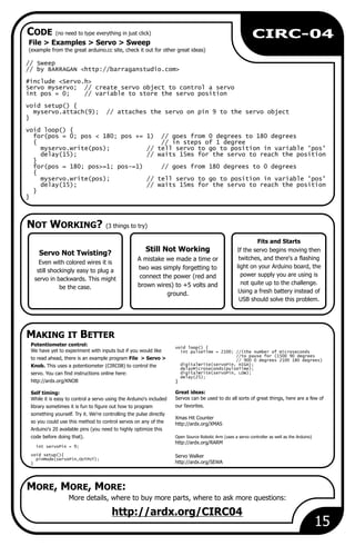 Still Not Working
A mistake we made a time or
two was simply forgetting to
connect the power (red and
brown wires) to +5 volts and
ground.
15
CIRC-04
File > Examples > Servo > Sweep
(example from the great arduino.cc site, check it out for other great ideas)
More details, where to buy more parts, where to ask more questions:
http://ardx.org/CIRC04
Servo Not Twisting?
Even with colored wires it is
still shockingly easy to plug a
servo in backwards. This might
be the case.
Potentiometer control:
void loop() {
We have yet to experiment with inputs but if you would like int pulseTime = 2100; //(the number of microseconds
//to pause for (1500 90 degrees
to read ahead, there is an example program File > Servo > // 900 0 degrees 2100 180 degrees)
digitalWrite(servoPin, HIGH);Knob. This uses a potentiometer (CIRC08) to control the
delayMicroseconds(pulseTime);
digitalWrite(servoPin, LOW);servo. You can find instructions online here:
delay(25);
http://ardx.org/KNOB }
Great ideas:Self timing:
Servos can be used to do all sorts of great things, here are a few ofWhile it is easy to control a servo using the Arduino's included
our favorites.library sometimes it is fun to figure out how to program
something yourself. Try it. We're controlling the pulse directly
Xmas Hit Counter
so you could use this method to control servos on any of the http://ardx.org/XMAS
Arduino's 20 available pins (you need to highly optimize this
code before doing that). Open Source Robotic Arm (uses a servo controller as well as the Arduino)
http://ardx.org/RARM
int servoPin = 9;
void setup(){ Servo Walker
pinMode(servoPin,OUTPUT);
http://ardx.org/SEWA}
// Sweep
// by BARRAGAN <http://barraganstudio.com>
#include <Servo.h>
Servo myservo; // create servo object to control a servo
int pos = 0; // variable to store the servo position
void setup() {
myservo.attach(9); // attaches the servo on pin 9 to the servo object
}
void loop() {
for(pos = 0; pos < 180; pos += 1) // goes from 0 degrees to 180 degrees
{ // in steps of 1 degree
myservo.write(pos); // tell servo to go to position in variable 'pos'
delay(15); // waits 15ms for the servo to reach the position
}
for(pos = 180; pos>=1; pos-=1) // goes from 180 degrees to 0 degrees
{
myservo.write(pos); // tell servo to go to position in variable 'pos'
delay(15); // waits 15ms for the servo to reach the position
}
}
Fits and Starts
If the servo begins moving then
twitches, and there's a flashing
light on your Arduino board, the
power supply you are using is
not quite up to the challenge.
Using a fresh battery instead of
USB should solve this problem.
NOT WORKING? (3 things to try)
MAKING IT BETTER
CODE (no need to type everything in just click)
MORE, MORE, MORE:
 