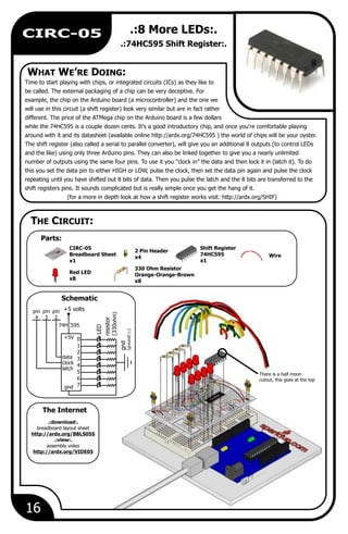 There is a half moon
cutout, this goes at the top
WHAT WE’RE DOING:
Parts:
The Internet
THE CIRCUIT:
Schematic
16
CIRC-05 .:8 More LEDs:.
.:74HC595 Shift Register:.
Time to start playing with chips, or integrated circuits (ICs) as they like to
be called. The external packaging of a chip can be very deceptive. For
example, the chip on the Arduino board (a microcontroller) and the one we
will use in this circuit (a shift register) look very similar but are in fact rather
different. The price of the ATMega chip on the Arduino board is a few dollars
while the 74HC595 is a couple dozen cents. It's a good introductory chip, and once you're comfortable playing
around with it and its datasheet (available online http://ardx.org/74HC595 ) the world of chips will be your oyster.
The shift register (also called a serial to parallel converter), will give you an additional 8 outputs (to control LEDs
and the like) using only three Arduino pins. They can also be linked together to give you a nearly unlimited
number of outputs using the same four pins. To use it you “clock in” the data and then lock it in (latch it). To do
this you set the data pin to either HIGH or LOW, pulse the clock, then set the data pin again and pulse the clock
repeating until you have shifted out 8 bits of data. Then you pulse the latch and the 8 bits are transferred to the
shift registers pins. It sounds complicated but is really simple once you get the hang of it.
(for a more in depth look at how a shift register works visit: http://ardx.org/SHIF)
Wire
Shift Register
74HC595
x1
330 Ohm Resistor
Orange-Orange-Brown
x8
2 Pin Header
x4
CIRC-05
Breadboard Sheet
x1
Red LED
x8
LED
resistor
(330ohm)
gnd
(ground)(-)
pin
4
pin
3
pin
2
0
1
2
3
4
5
6
7
data
clock
latch
+5V
gnd
74HC595
+5 volts
.:download:.
breadboard layout sheet
http://ardx.org/BBLS05S
.:view:.
assembly video
http://ardx.org/VIDE05
 