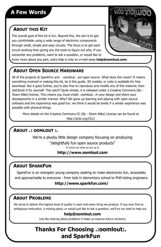 We’re a plucky little design company focusing on producing
“delightfully fun open source products”
To check out what we are up to
http://www.oomlout.com
A Few Words
ABOUT THIS KIT
The overall goal of this kit is fun. Beyond this, the aim is to get
you comfortable using a wide range of electronic components
through small, simple and easy circuits. The focus is to get each
circuit working then giving you the tools to figure out why. If you
encounter any problems, want to ask a question, or would like to
know more about any part, extra help is only an e-mail away help@oomlout.com.
ABOUT .: OOMLOUT :.
ABOUT PROBLEMS
We strive to deliver the highest level of quality in each and every thing we produce. If you ever find an
ambiguous instruction, a missing piece, or would just like to ask a question, we’ll try our best to help out.
help@oomlout.com
(we like hearing about problems it helps us improve future versions)
All of the projects at SparkFun and .:oomlout:. are open source. What does this mean? It means
everything involved in making this kit, be it this guide, 3D models, or code is available for free
download. But it goes further, you're also free to reproduce and modify any of this material, then
distribute it for yourself. The catch? Quite simple, it is released under a Creative Commons (By -
Share Alike) license. This means you must credit .:oomlout:. in your design and share your
developments in a similar manner. Why? We grew up learning and playing with open source
software and the experience was good fun, we think it would be lovely if a similar experience was
possible with physical things.
More details on the Creative Commons CC (By - Share Alike) License can be found at
http://ardx.org/CCLI
ABOUT OPEN SOURCE HARDWARE
ABOUT SPARKFUN
SparkFun is an energetic young company seeking to make electronics fun, accessible,
and approachable to everyone - from kids in elementary school to PhD-toting engineers.
http://www.sparkfun.com/
Thanks For Choosing .:oomlout:.
and SparkFun
 