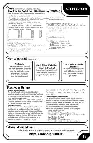 NOT WORKING? (3 things to try)
MAKING IT BETTER
MORE, MORE, MORE:
19
CIRC-06
Can't Think While the
Melody is Playing?
Just pull up the piezo element
whilst you think, upload your
program then plug it back in.
More details, where to buy more parts, where to ask more questions:
http://ardx.org/CIRC06
No Sound
Given the size and shape of
the piezo element it is easy to
miss the right holes on the
breadboard. Try double
checking its placement.
char names[] = { 'c', 'd', 'e', 'f', 'g', 'a', 'b',Playing with the speed:
'C' };The timing for each note is calculated based on int tones[] = { 1915, 1700, 1519, 1432, 1275, 1136,
variables, as such we can tweak the sound of each note 1014, 956 };
or the timing. To change the speed of the melody you Composing your own melodies:
need to change only one line. The program is pre-set to play 'Twinkle Twinkle Little Star'
int tempo = 300; ---> int tempo = (new #) however the way it is programmed makes changing the song
Change it to a larger number to slow the melody down,
easy. Each song is defined in one int and two arrays, the int
or a smaller number to speed it up.
length defines the number of notes, the first arrayTuning the notes:
notes[] defines each note, and the second beats[]If you are worried about the notes being a little out of
defines how long each note is played. Some Examples:tune this can be fixed as well. The notes have been
Twinkle Twinkle Little Starcalculated based on a formula in the comment block at int length = 15;
char notes[] = {"ccggaagffeeddc "};the top of the program. But to tune individual notes just
int beats[] = { 1, 1, 1, 1, 1, 1, 2, 1, 1, 1, 1,
adjust their values in the tones[] array up or down 1, 1, 2, 4 };
Happy Birthday (first line)until they sound right. (each note is matched by its
int length = 13;
name in the names[] (array ie. c = 1915 ) char notes[] = {"ccdcfeccdcgf "};
int beats[] = {1,1,1,1,1,2,1,1,1,1,1,2,4};
Tired of Twinkle Twinkle
Little Star?
The code is written so you can
easily add your own songs,
check out the code below to
get started.
/* Melody
* (cleft) 2005 D. Cuartielles for K3
* digitalWrite(speakerPin,
* This example uses a piezo speaker to play melodies. It sends LOW);
* a square wave of the appropriate frequency to the piezo, delayMicroseconds(tone);
* generating the corresponding tone. }
* }
* The calculation of the tones is made following the
* mathematical operation: void playNote(char note, int duration) {
* char names[] = { 'c', 'd', 'e', 'f', 'g', 'a', 'b', 'C' };
* timeHigh = period / 2 = 1 / (2 * toneFrequency) int tones[] = { 1915, 1700, 1519, 1432, 1275, 1136, 1014, 956
*
};* where the different tones are described as in the table:
// play the tone corresponding to the note name*
for (int i = 0; i < 8; i++) {* note frequency period timeHigh
if (names[i] == note) {* c 261 Hz 3830 1915
playTone(tones[i], duration);* d 294 Hz 3400 1700
}* e 329 Hz 3038 1519
}* f 349 Hz 2864 1432
}* g 392 Hz 2550 1275
* a 440 Hz 2272 1136
void setup() {* b 493 Hz 2028 1014
pinMode(speakerPin, OUTPUT);* C 523 Hz 1912 956
}*
* http://www.arduino.cc/en/Tutorial/Melody
void loop() {*/
for (int i = 0; i < length; i++) {
if (notes[i] == ' ') {int speakerPin = 9;
delay(beats[i] * tempo); // restint length = 15; // the number of notes
} else {char notes[] = "ccggaagffeeddc "; // a space represents a rest
playNote(notes[i], beats[i] * tempo);int beats[] = { 1, 1, 1, 1, 1, 1, 2, 1, 1, 1, 1, 1, 1, 2, 4 };
}int tempo = 300;
// pause between notes
delay(tempo / 2); }void playTone(int tone, int duration) {
}for (long i = 0; i < duration * 1000L; i += tone * 2) {
digitalWrite(speakerPin, HIGH);
delayMicroseconds(tone);
Download the Code from ( http://ardx.org/CODE06 )
(copy the text and paste it into an empty Arduino Sketch)
CODE (no need to type everything in just click)
 