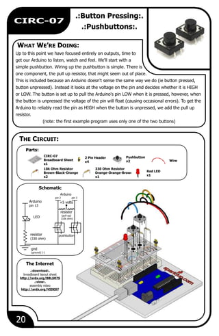 WHAT WE’RE DOING:
Parts:
The Internet
THE CIRCUIT:
Schematic
20
CIRC-07
.:Button Pressing:.
.:Pushbuttons:.
Up to this point we have focused entirely on outputs, time to
get our Arduino to listen, watch and feel. We'll start with a
simple pushbutton. Wiring up the pushbutton is simple. There is
one component, the pull up resistor, that might seem out of place.
This is included because an Arduino doesn't sense the same way we do (ie button pressed,
button unpressed). Instead it looks at the voltage on the pin and decides whether it is HIGH
or LOW. The button is set up to pull the Arduino's pin LOW when it is pressed, however, when
the button is unpressed the voltage of the pin will float (causing occasional errors). To get the
Arduino to reliably read the pin as HIGH when the button is unpressed, we add the pull up
resistor.
(note: the first example program uses only one of the two buttons)
Wire
Pushbutton
x2
330 Ohm Resistor
Orange-Orange-Brown
x1
2 Pin Header
x4
CIRC-07
Breadboard Sheet
x1
Red LED
x1
10k Ohm Resistor
Brown-Black-Orange
x2
Arduino
pin 13
LED
resistor
(330 ohm)
gnd
(ground) (-)
pin 2
pushbutton
pin 3
+5 volts
Arduino
resistor
(pull-up)
(10k ohm)
.:download:.
breadboard layout sheet
http://ardx.org/BBLS07S
.:view:.
assembly video
http://ardx.org/VIDE07
 