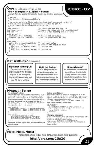 NOT WORKING? (3 things to try)
MAKING IT BETTER
CODE (no need to type everything in just click)
MORE, MORE, MORE:
Light Not Fading
A bit of a silly mistake we
constantly made, when you
switch from simple on off to
fading remember to move the
LED wire from pin 13 to pin 9.
21
CIRC-07
File > Examples > 2.Digital > Button
(example from the great arduino.cc site, check it out for other great ideas)
/*
* Button
* by DojoDave <http://www.0j0.org>
*
* Turns on and off a light emitting diode(LED) connected to digital
* pin 13, when pressing a pushbutton attached to pin 7.
* http://www.arduino.cc/en/Tutorial/Button
*/
int ledPin = 13; // choose the pin for the LED
int inputPin = 2; // choose the input pin (for a pushbutton)
int val = 0; // variable for reading the pin status
void setup() {
pinMode(ledPin, OUTPUT); // declare LED as output
pinMode(inputPin, INPUT); // declare pushbutton as input
}
void loop(){
val = digitalRead(inputPin); // read input value
if (val == HIGH) { // check if the input is HIGH
digitalWrite(ledPin, LOW); // turn LED OFF
} else {
digitalWrite(ledPin, HIGH); // turn LED ON
}
}
More details, where to buy more parts, where to ask more questions:
http://ardx.org/CIRC07
Light Not Turning On
The pushbutton is square
and because of this it is easy
to put it in the wrong way.
Give it a 90 degree twist and
see if it starts working.
On button off button: Fading up and down:
The initial example may be a little underwhelming (ie. I Lets use the buttons to control an analog signal. To do this
don't really need an Arduino to do this), let’s make it a you will need to change the wire connecting the LED from pin
little more complicated. One button will turn the LED on 13 to pin 9, also change this in code.
int ledPin = 13; ----> int ledPin = 9;
the other will turn the LED off. Change the code to:
Next change the loop() code to read.int ledPin = 13; // choose the pin for the LED
int inputPin1 = 3; // button 1 int value = 0;
int inputPin2 = 2; // button 2 void loop(){
if (digitalRead(inputPin1) == LOW) { value--; }
void setup() { else if (digitalRead(inputPin2) == LOW) { value++; }
pinMode(ledPin, OUTPUT); // declare LED as output value = constrain(value, 0, 255);
pinMode(inputPin1, INPUT); // make button 1 an input analogWrite(ledPin, value);
pinMode(inputPin2, INPUT); // make button 2 an input delay(10);
} }
void loop(){
Changing fade speed:if (digitalRead(inputPin1) == LOW) {
digitalWrite(ledPin, LOW); // turn LED OFF
If you would like the LED to fade faster or slower, there is only} else if (digitalRead(inputPin2) == LOW) {
digitalWrite(ledPin, HIGH); // turn LED ON one line of code that needs changing;}
delay(10); ----> delay(new #);}
To fade faster make the number smaller, slower requires aUpload the program to your board, and start toggling the
larger number.LED on and off.
Underwhelmed?
No worries these circuits are all
super stripped down to make
playing with the components
easy, but once you throw them
together the sky is the limit.
 
