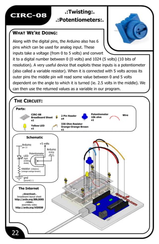 WHAT WE’RE DOING:
The Internet
THE CIRCUIT:
Schematic
.:Twisting:.
.:Potentiometers:.
Along with the digital pins, the Arduino also has 6
pins which can be used for analog input. These
inputs take a voltage (from 0 to 5 volts) and convert
it to a digital number between 0 (0 volts) and 1024 (5 volts) (10 bits of
resolution). A very useful device that exploits these inputs is a potentiometer
(also called a variable resistor). When it is connected with 5 volts across its
outer pins the middle pin will read some value between 0 and 5 volts
dependent on the angle to which it is turned (ie. 2.5 volts in the middle). We
can then use the returned values as a variable in our program.
WirePotentiometer
10k ohm
x1
330 Ohm Resistor
Orange-Orange-Brown
x1
2 Pin Header
x4
CIRC-08
Breadboard Sheet
x1
Yellow LED
x1
Arduino
pin 13
LED
(light
emitting
diode)
resistor (330ohm)
(orange-orange-brown)
gnd
(ground) (-)
Potentiometer
+5 volts
Arduino
analog
pin 0
.:download:.
breadboard layout sheet
http://ardx.org/BBLS08S
.:view:.
assembly video
http://ardx.org/VIDE08
22
CIRC-08
Parts:
 