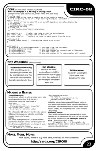 Not Working
Make sure you haven't
accidentally connected the
potentiometer's wiper to digital
pin 2 rather than analog pin 2.
(the row of pins beneath the
power pins)
File > Examples > 3.Analog > AnalogInput
(example from the great arduino.cc site, check it out for other great ideas)
/* Analog Input
* Demonstrates analog input by reading an analog sensor on analog
* pin 0 and turning on and off a light emitting diode(LED) connected to
digital pin 13.
* The amount of time the LED will be on and off depends on the value obtained by
* analogRead().
* Created by David Cuartielles
* Modified 16 Jun 2009
* By Tom Igoe
* http://arduino.cc/en/Tutorial/AnalogInput
*/
int sensorPin = 0; // select the input pin for the potentiometer
int ledPin = 13; // select the pin for the LED
int sensorValue = 0; // variable to store the value coming from the sensor
void setup() {
pinMode(ledPin, OUTPUT); //declare the ledPin as an OUTPUT:
}
void loop() {
sensorValue = analogRead(sensorPin);// read the value from the sensor:
digitalWrite(ledPin, HIGH); // turn the ledPin on
delay(sensorValue); // stop the program for <sensorValue> milliseconds:
digitalWrite(ledPin, LOW); // turn the ledPin off:
delay(sensorValue); // stop the program for for <sensorValue> milliseconds:
}
More details, where to buy more parts, where to ask more questions:
http://ardx.org/CIRC08
Sporadically Working
This is most likely due to a
slightly dodgy connection with
the potentiometer's pins. This
can usually be conquered by
taping the potentiometer down.
Threshold switching: Then change the loop code to.
void loop() {Sometimes you will want to switch an output when a value
int value = analogRead(potPin) / 4;
exceeds a certain threshold. To do this with a analogWrite(ledPin, value);
}
potentiometer change the loop() code to.
Upload the code and watch as your LED fades in relation to
void loop() {
your potentiometer spinning. (Note: the reason we divide theint threshold = 512;
if(analogRead(sensorPin) > threshold){ value by 4 is the analogRead() function returns a value from 0
digitalWrite(ledPin, HIGH);}
to 1024 (10 bits), and analogWrite() takes a value from 0 toelse{ digitalWrite(ledPin, LOW);}
} 255 (8 bits) )
This will cause the LED to turn on when the value is above Controlling a servo:
512 (about halfway), you can adjust the sensitivity by This is a really neat example and brings a couple of circuits
changing the threshold value. together. Wire up the servo like you did in CIRC-04, then open
Fading: the example program Knob (File > Examples > Servo >
Let’s control the brightness of an LED directly from the
Knob ), then change one line of code.
potentiometer. To do this we need to first change the pin int potpin = 0; ----> int potpin = 2;
Upload to your Arduino and then watch as the servo shaft turnsthe LED is connected to. Move the wire from pin 13 to pin
as you turn the potentiometer.9 and change one line in the code.
int ledPin = 13; ----> int ledPin = 9;
Still Backward
You can try operating the
circuit upside down.
Sometimes this helps.
23
CIRC-08
NOT WORKING? (3 things to try)
MAKING IT BETTER
CODE (no need to type everything in just click)
MORE, MORE, MORE:
 