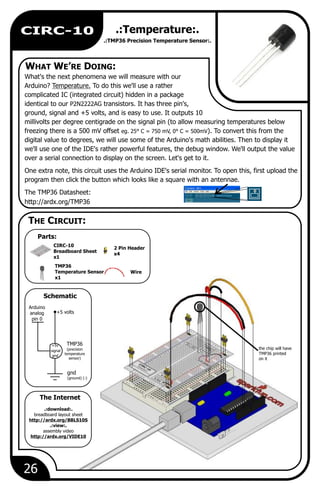 26
CIRC-10 .:Temperature:.
.:TMP36 Precision Temperature Sensor:.
What's the next phenomena we will measure with our
Arduino? Temperature. To do this we'll use a rather
complicated IC (integrated circuit) hidden in a package
identical to our P2N2222AG transistors. It has three pin's,
ground, signal and +5 volts, and is easy to use. It outputs 10
millivolts per degree centigrade on the signal pin (to allow measuring temperatures below
freezing there is a 500 mV offset eg. 25 C = 750 mV, 0 ). To convert this from the
digital value to degrees, we will use some of the Arduino's math abilities. Then to display it
we'll use one of the IDE's rather powerful features, the debug window. We'll output the value
over a serial connection to display on the screen. Let's get to it.
One extra note, this circuit uses the Arduino IDE's serial monitor. To open this, first upload the
program then click the button which looks like a square with an antennae.
The TMP36 Datasheet:
http://ardx.org/TMP36
° ° C = 500mV
Wire
TMP36
Temperature Sensor
x1
2 Pin Header
x4
CIRC-10
Breadboard Sheet
x1
+5 volts
TMP36
(precision
temperature
sensor)
gnd
(ground) (-)
Arduino
analog
pin 0
gnd
+5v
signal
the chip will have
TMP36 printed
on it
.:download:.
breadboard layout sheet
http://ardx.org/BBLS10S
.:view:.
assembly video
http://ardx.org/VIDE10
WHAT WE’RE DOING:
Parts:
The Internet
THE CIRCUIT:
Schematic
 