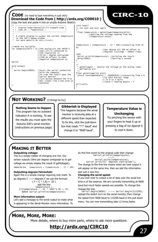 Gibberish is Displayed
This happens because the serial
monitor is receiving data at a
different speed than expected.
To fix this, click the pull-down
box that reads "*** baud" and
change it to "9600 baud".
27
CIRC-10
More details, where to buy more parts, where to ask more questions:
http://ardx.org/CIRC10
Nothing Seems to Happen
This program has no outward
indication it is working. To see
the results you must open the
Arduino IDE's serial monitor.
(instructions on previous page)
Outputting voltage: do this first revert to the original code then change:
Serial.println(temperature);This is a simple matter of changing one line. Our
---->
Serial.print(temperature);sensor outputs 10mv per degree centigrade so to get
Serial.println(" degrees centigrade");
voltage we simply display the result of getVoltage().
The change to the first line means when we next output it
delete the line temperature = (temperature - .5) * 100;
will appear on the same line, then we add the informative
Outputting degrees Fahrenheit: text and a new line.
Again this is a simple change requiring only math. To Changing the serial speed:
If you ever wish to output a lot of data over the serial linego degrees C ----> degrees F we use the formula:
( F = C * 1.8) + 32 ) time is of the essence. We are currently transmitting at 9600
add the line baud but much faster speeds are possible. To change this
temperature =
(((temperature - .5) * 100)*1.8) + 32; change the line:
Serial.begin(9600); ----> Serial.begin(115200);before Serial.println(temperature);
Upload the sketch turn on the serial monitor, then change
More informative output: the speed from 9600 baud to 115200 baud in the pull down
Let's add a message to the serial output to make what
menu. You are now transmitting data 12 times faster.
is appearing in the Serial Monitor more informative. To
Temperature Value is
Unchanging
Try pinching the sensor with
your fingers to heat it up or
pressing a bag of ice against it
to cool it down.
Download the Code from ( http://ardx.org/CODE10 )
(copy the text and paste it into an empty Arduino Sketch)
/* --------------------------------------------- void loop()
* | Arduino Experimentation Kit Example Code | // run over and over again
* | CIRC-10 .: Temperature :. | {
* --------------------------------------------- float temperature = getVoltage(temperaturePin);
* //getting the voltage reading from the
* A simple program to output the current temperature //temperature sensor
* to the IDE's debug window
* For more details on this circuit:
temperature = (temperature - .5) * 100;//converting from 10
//TMP36 Pin Variables mv
int temperaturePin = 0;//the analog pin the TMP36's //per degree wit 500 mV offset to
//Vout pin is connected to //degrees ((volatge - 500mV) times
//the resolution is
100)//10 mV / degree centigrade
Serial.println(temperature); //printing the result//(500 mV offset) to make
delay(1000); //waiting a second//negative temperatures an
}
option
/*
void setup() * getVoltage() - returns the voltage on the analog input
{ * defined by pin
Serial.begin(9600); //Start the serial connection */
//with the computer float getVoltage(int pin){
//to view the result open the return (analogRead(pin) * .004882814);//converting from a 0
//serial monitor //to 1024 digital range
//last button beneath the file // to 0 to 5 volts
//bar (looks like a box with an //(each 1 reading equals ~ 5
//antenna)
millivolts}
}
NOT WORKING? (3 things to try)
MAKING IT BETTER
CODE (no need to type everything in just click)
MORE, MORE, MORE:
 