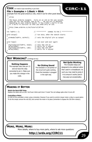 Watch the Back-EMF Pulse
Replace the diode with an LED. You’ll see it blink each time it “snubs” the coil voltage spike when it turns off.
Controlling a Motor
In CIRC-03 we controlled a motor using a transistor. However if you want to control a larger motor a relay is a good option.
To do this simply remove the red LED, and connect the motor in its place (remember to bypass the 330 Ohm resistor).
NOT WORKING? (3 things to try)
MAKING IT BETTER
CODE (no need to type everything in just click)
MORE, MORE, MORE:
No Clicking Sound
The transistor or coil portion of
the circuit isn't quite working.
Check the transistor is plugged
in the right way.
29
CIRC-11
File > 1.Basic > Blink
(example from the great arduino.cc site, check it out for other great ideas)
Examples >
/*
* Blink
*
* The basic Arduino example. Turns on an LED on for one second,
* then off for one second, and so on... We use pin 13 because,
* depending on your Arduino board, it has either a built-in LED
* or a built-in resistor so that you need only an LED.
*
* http://www.arduino.cc/en/Tutorial/Blink
*/
int ledPin = 2; // *********** CHANGE TO PIN 2 ************
void setup() // run once, when the sketch starts
{
pinMode(ledPin, OUTPUT); // sets the digital pin as output
}
void loop() // run over and over again
{
digitalWrite(ledPin, HIGH); // sets the LED on
delay(1000); // waits for a second
digitalWrite(ledPin, LOW); // sets the LED off
delay(1000); // waits for a second
}
More details, where to buy more parts, where to ask more questions:
http://ardx.org/CIRC11
Not Quite Working
The included relays are
designed to be soldered rather
than used in a breadboard. As
such you may need to press it
in to ensure it works (and it
may pop out occasionally).
Nothing Happens
The example code uses pin 13
and we have the relay
connected to pin 2. Make sure
you made this change in the
code.
 