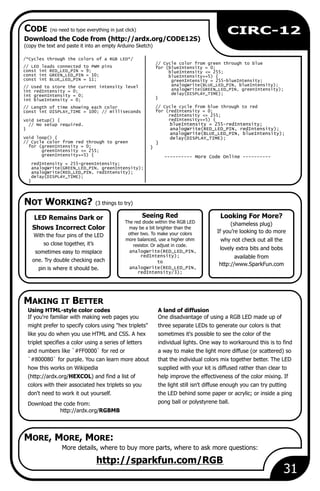 NOT WORKING? (3 things to try)
MAKING IT BETTER
CODE (no need to type everything in just click)
MORE, MORE, MORE:
31
Download the Code from (http://ardx.org/CODE12S)
(copy the text and paste it into an empty Arduino Sketch)
More details, where to buy more parts, where to ask more questions:
Seeing Red
The red diode within the RGB LED
may be a bit brighter than the
other two. To make your colors
more balanced, use a higher ohm
resistor. Or adjust in code.
analogWrite(RED_LED_PIN,
redIntensity);
to
analogWrite(RED_LED_PIN,
redIntensity/3);
http://sparkfun.com/RGB
Looking For More?
(shameless plug)
If you’re looking to do more
why not check out all the
lovely extra bits and bobs
available from
http://www.SparkFun.com
LED Remains Dark or
Shows Incorrect Color
With the four pins of the LED
so close together, it’s
sometimes easy to misplace
one. Try double checking each
pin is where it should be.
/*Cycles through the colors of a RGB LED*/
// Cycle color from green through to blue
// LED leads connected to PWM pins for (blueIntensity = 0;
const int RED_LED_PIN = 9; blueIntensity <= 255;
const int GREEN_LED_PIN = 10; blueIntensity+=5) {
const int BLUE_LED_PIN = 11; greenIntensity = 255-blueIntensity;
analogWrite(BLUE_LED_PIN, blueIntensity);// Used to store the current intensity level
analogWrite(GREEN_LED_PIN, greenIntensity);int redIntensity = 0;
delay(DISPLAY_TIME);int greenIntensity = 0;
}int blueIntensity = 0;
// Cycle cycle from blue through to red// Length of time showing each color
for (redIntensity = 0;const int DISPLAY_TIME = 100; // milliseconds
redIntensity <= 255;
redIntensity+=5) {void setup() {
blueIntensity = 255-redIntensity;// No setup required.
} analogWrite(RED_LED_PIN, redIntensity);
analogWrite(BLUE_LED_PIN, blueIntensity);
void loop() { delay(DISPLAY_TIME);
// Cycle color from red through to green }
for (greenIntensity = 0; }
greenIntensity <= 255;
greenIntensity+=5) { ---------- More Code Online ----------
redIntensity = 255-greenIntensity;
analogWrite(GREEN_LED_PIN, greenIntensity);
analogWrite(RED_LED_PIN, redIntensity);
delay(DISPLAY_TIME);
}
Using HTML-style color codes A land of diffusion
If you're familiar with making web pages you One disadvantage of using a RGB LED made up of
might prefer to specify colors using "hex triplets" three separate LEDs to generate our colors is that
like you do when you use HTML and CSS. A hex sometimes it's possible to see the color of the
triplet specifies a color using a series of letters individual lights. One way to workaround this is to find
and numbers like `#FF0000` for red or a way to make the light more diffuse (or scattered) so
`#800080` for purple. You can learn more about that the individual colors mix together better. The LED
how this works on Wikipedia supplied with your kit is diffused rather than clear to
(http://ardx.org/HEXCOL) and find a list of help improve the effectiveness of the color mixing. If
colors with their associated hex triplets so you the light still isn't diffuse enough you can try putting
don't need to work it out yourself. the LED behind some paper or acrylic; or inside a ping
pong ball or polystyrene ball.Download the code from:
http://ardx.org/RGBMB
CIRC-12
 