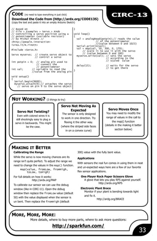 NOT WORKING? (3 things to try)
MAKING IT BETTER
CODE (no need to type everything in just click)
MORE, MORE, MORE:
33
Download the Code from (http://ardx.org/CODE13S)
(copy the text and paste it into an empty Arduino Sketch)
More details, where to buy more parts, where to ask more questions:
http://sparkfun.com/
Servo Moves Once
You may need to modify the
range of values in the call to
the map() function
(details in the making it better
section below)
// Based on }
// File > Examples > Servo > Knob
// Controlling a servo position using a void loop()
// potentiometer (variable resistor) {
// by Michal Rinott // val = analogRead(potpin);// reads the value
// of the potentiometer<http://people.interaction-
//(value between 0 and 1023)
ivrea.it/m.rinott> Serial.println(val);
val = map(val, 50, 300, 0, 179);
#include <Servo.h> // scale it to use it with the servo
// (value between 0 and 180)
Servo myservo; // create servo object to myservo.write(val); // sets the servo
// control a servo // according to the
// scaled value
int potpin = 0; // analog pin used to
// connect the delay(15); // waits for the servo
// potentiometer // to get there
int val; // variable to read the }
//value from the analog pin
void setup()
{
Serial.begin(9600);
myservo.attach(9);// attaches the servo
// servo on pin 9 to the servo object
Calibrating the Range 300) value with the fully bent value.
While the servo is now moving chances are its Applications
range isn’t quite perfect. To adjust the range we
With sensors the real fun comes in using them in neat
need to change the values in the map() function.
and un-expected ways here are a few of our favorite
map(value, fromLow, fromHigh,
flex sensor applications.toLow, toHigh)
One Player Rock Paper Scissors GloveFor full details on how it works:
A glove that lets you play RPS against yourself.http://ardx.org/MAP
http://ardx.org/RPS
To calibrate our sensor we can use the debug
Electronic Plant Bracewindow (like in CIRC-11). Open the debug
Monitor if your plant is bending towards light
window then replace the fromLow value (default
and fix it.
50) with the value displayed when the sensor is
http://ardg.org/BRACE
un bent. Then replace the fromHigh (default
CIRC-13
Servo Not Twisting?
Even with colored wires it is
still shockingly easy to plug a
servo in backwards. This might
be the case.
Servo Not Moving As
Expected
The sensor is only designed
to work in one direction. Try
flexing it the other way.
(where the striped side faces
in on a convex curve)
 