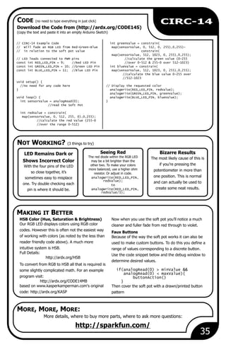 NOT WORKING? (3 things to try)
MAKING IT BETTER
CODE (no need to type everything in just click)
MORE, MORE, MORE:
35
Download the Code from (http://ardx.org/CODE14S)
(copy the text and paste it into an empty Arduino Sketch)
More details, where to buy more parts, where to ask more questions:
Seeing Red
The red diode within the RGB LED
may be a bit brighter than the
other two. To make your colors
more balanced, use a higher ohm
resistor. Or adjust in code.
analogWrite(RED_LED_PIN,
redValue);
to
analogWrite(RED_LED_PIN,
redValue/3);
http://sparkfun.com/
Bizarre Results
The most likely cause of this is
if you’re pressing the
potentiometer in more than
one position. This is normal
and can actually be used to
create some neat results.
LED Remains Dark or
Shows Incorrect Color
With the four pins of the LED
so close together, it’s
sometimes easy to misplace
one. Try double checking each
pin is where it should be.
// CIRC-14 Example Code int greenValue = constrain(
// Will fade an RGB LED from Red-Green-Blue map(sensorValue, 0, 512, 0, 255),0,255)-
// in relation to the soft pot value constrain(
map(sensorValue, 512, 1023, 0, 255),0,255);
// LED leads connected to PWM pins //calculate the green value (0-255
const int RED_LED_PIN = 9; //Red LED Pin //over 0-512 & 255-0 over 512-1023)
const int GREEN_LED_PIN = 10; //Green LED Pin int blueValue = constrain(
const int BLUE_LED_PIN = 11; //Blue LED Pin map(sensorValue, 512, 1023, 0, 255),0,255);
//calculate the blue value 0-255 over
//512-1023
void setup() {
//no need for any code here // Display the requested color
} analogWrite(RED_LED_PIN, redValue);
analogWrite(GREEN_LED_PIN, greenValue);
void loop() { analogWrite(BLUE_LED_PIN, blueValue);
int sensorValue = analogRead(0); }
//read the Soft Pot
int redValue = constrain(
map(sensorValue, 0, 512, 255, 0),0,255);
//calculate the red Value (255-0
//over the range 0-512)
HSB Color (Hue, Saturation & Brightness) Now when you use the soft pot you’ll notice a much
Our RGB LED displays colors using RGB color cleaner and fuller fade from red through to violet.
codes. However this is often not the easiest way
Faux Buttons
of working with colors (as noted by the less than Because of the way the soft pot works it can also be
reader friendly code above). A much more used to make custom buttons. To do this you define a
intuitive system is HSB. range of values corresponding to a discrete button.
Full Details:
Use the code snippet below and the debug window to
http://ardx.org/HSB
determine desired values.
To convert from RGB to HSB all that is required is
if(analogRead(0) > minValue &&some slightly complicated math. For an example
analogRead(0) < maxValue){
program visit: buttonAction()
http://ardx.org/CODE14MB }
based on www.kasperkamperman.com's original Then cover the soft pot with a drawn/printed button
code: http://ardx.org/KASP pattern
CIRC-14
 
