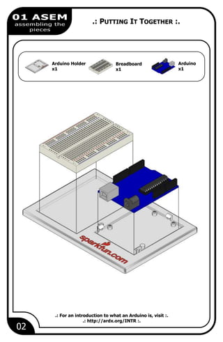 02
01 ASEM
assembling the
pieces
Breadboard
x1
Arduino
x1
Arduino Holder
x1
.: PUTTING IT TOGETHER :.
.: For an introduction to what an Arduino is, visit :.
.: http://ardx.org/INTR :.
 