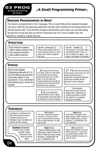 // (single line comment)
It is often useful to write notes
to yourself as you go along
about what each line of code
does. To do this type two
forward slashes and everything
until the end of the line will be
ignored by your program.
{ } (curly brackets)
Used to define when a block
of code starts and ends (used
in functions as well as loops).
04
03 PROG
programming
primer
.:A Small Programming Primer:.
The Arduino is programmed in the C language. This is a quick little primer targeted at people
who have a little bit of programing experience and just need a briefing on the idiosyncracies of C
and the Arduino IDE. If you find the concepts a bit daunting, don't worry, you can start going
through the circuits and pick up most of it along the way. For a more in-depth intro, the
Arduino.cc website is a great resource.
STRUCTURE
void setup(){ }
All the code between the two
curly brackets will be run once
when your Arduino program
first runs.
Each Arduino program
(often called a sketch) has
two required functions
(also called routines).
void loop(){ }
This function is run after setup
has finished. After it has run
once it will be run again, and
again, until power is removed.
SYNTAX
; (semicolon)
Each line of code must be
ended with a semicolon (a
missing semicolon is often
the reason for a program
refusing to compile).
One of the slightly
frustrating elements of C is
its formatting requirements
(this also makes it very
powerful). If you remember
the following you should be
alright.
/* */(multi line comment)
If you have a lot to say you can
span several lines as a
comment. Everything between
these two symbols will be
ignored in your program.
A program is nothing more
than instructions to move
numbers around in an
intelligent way. Variables are
used to do the moving.
long (long)
Used when an integer is not
large enough. Takes 4 bytes (32
bits) of RAM and has a range
between -2,147,483,648 and
2,147,483,647.
int (integer)
The main workhorse, stores a
number in 2 bytes (16 bits).
Has no decimal places and will
store a value between -32,768
and 32,767.
boolean (boolean)
A simple True or False
variable. Useful
because it only
uses one bit of
RAM.
char (character)
Stores one character using the
ASCII code (ie 'A' = 65). Uses
one byte (8 bits) of RAM. The
Arduino handles strings as an
array of char’s.
float (float)
Used for floating point math
(decimals). Takes 4 bytes (32
bits) of RAM and has a range
between -3.4028235E+38
and 3.4028235E+38.
ARDUINO PROGRAMMING IN BRIEF
VARIABLES
 