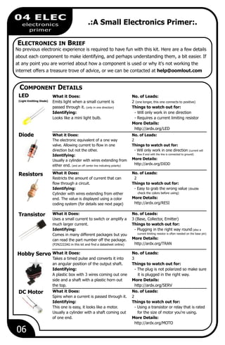 DC Motor What it Does: No. of Leads:
Spins when a current is passed through it. 2
Identifying: Things to watch out for:
This one is easy, it looks like a motor. - Using a transistor or relay that is rated
Usually a cylinder with a shaft coming out for the size of motor you're using.
of one end. More Details:
http://ardx.org/MOTO
Hobby Servo What it Does: No. of Leads:
Takes a timed pulse and converts it into 3
an angular position of the output shaft. Things to watch out for:
Identifying: - The plug is not polarized so make sure
A plastic box with 3 wires coming out one it is plugged in the right way.
side and a shaft with a plastic horn out More Details:
the top. http://ardx.org/SERV
06
04 ELEC
electronics
primer
.:A Small Electronics Primer:.
ELECTRONICS IN BRIEF
No previous electronic experience is required to have fun with this kit. Here are a few details
about each component to make identifying, and perhaps understanding them, a bit easier. If
at any point you are worried about how a component is used or why it's not working the
internet offers a treasure trove of advice, or we can be contacted at help@oomlout.com
COMPONENT DETAILS
LED
(Light Emitting Diode)
What it Does: No. of Leads:
Emits light when a small current is 2 (one longer, this one connects to positive)
passed through it. (only in one direction) Things to watch out for:
Identifying: - Will only work in one direction
Looks like a mini light bulb. - Requires a current limiting resistor
More Details:
http://ardx.org/LED
Resistors What it Does: No. of Leads:
Restricts the amount of current that can 2
flow through a circuit. Things to watch out for:
Identifying: - Easy to grab the wrong value (double
check the colors before using)Cylinder with wires extending from either
More Details:end. The value is displayed using a color
http://ardx.org/RESIcoding system (for details see next page)
Transistor What it Does: No. of Leads:
Uses a small current to switch or amplify a 3 (Base, Collector, Emitter)
much larger current. Things to watch out for:
Identifying: - Plugging in the right way round (also a
current limiting resistor is often needed on the base pin)Comes in many different packages but you
More Details:can read the part number off the package.
http://ardx.org/TRAN(P2N2222AG in this kit and find a datasheet online)
Diode What it Does: No. of Leads:
The electronic equivalent of a one way 2
valve. Allowing current to flow in one Things to watch out for:
direction but not the other. - Will only work in one direction (current will
flow if end with the line is connected to ground)Identifying:
More Details:Usually a cylinder with wires extending from
http://ardx.org/DIODeither end. (and an off center line indicating polarity)
 