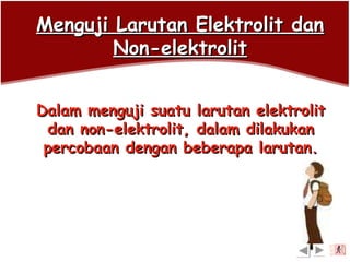 Menguji Larutan Elektrolit danMenguji Larutan Elektrolit dan
Non-elektrolitNon-elektrolit
Dalam menguji suatu larutan elektrolitDalam menguji suatu larutan elektrolit
dan non-elektrolit, dalam dilakukandan non-elektrolit, dalam dilakukan
percobaan dengan beberapa larutan.percobaan dengan beberapa larutan.
exit
 