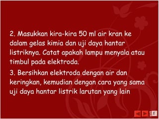 2. Masukkan kira-kira 50 ml air kran ke
dalam gelas kimia dan uji daya hantar
listriknya. Catat apakah lampu menyala atau
timbul pada elektroda.
3. Bersihkan elektroda dengan air dan
keringkan, kemudian dengan cara yang sama
uji daya hantar listrik larutan yang lain
exit
 