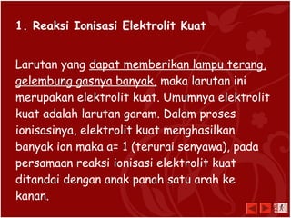 1. Reaksi Ionisasi Elektrolit Kuat
Larutan yang dapat memberikan lampu terang,
gelembung gasnya banyak, maka larutan ini
merupakan elektrolit kuat. Umumnya elektrolit
kuat adalah larutan garam. Dalam proses
ionisasinya, elektrolit kuat menghasilkan
banyak ion maka a= 1 (terurai senyawa), pada
persamaan reaksi ionisasi elektrolit kuat
ditandai dengan anak panah satu arah ke
kanan.
exit
 