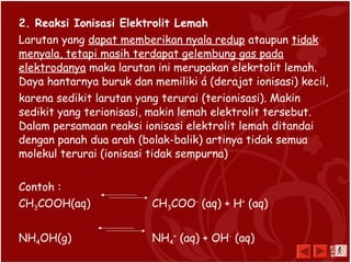 2. Reaksi Ionisasi Elektrolit Lemah
Larutan yang dapat memberikan nyala redup ataupun tidak
menyala, tetapi masih terdapat gelembung gas pada
elektrodanya maka larutan ini merupakan elekrtolit lemah.
Daya hantarnya buruk dan memiliki á (derajat ionisasi) kecil,
karena sedikit larutan yang terurai (terionisasi). Makin
sedikit yang terionisasi, makin lemah elektrolit tersebut.
Dalam persamaan reaksi ionisasi elektrolit lemah ditandai
dengan panah dua arah (bolak-balik) artinya tidak semua
molekul terurai (ionisasi tidak sempurna)
Contoh :
CH3COOH(aq) CH3COO-
(aq) + H+
(aq)
NH4OH(g) NH4
+
(aq) + OH-
(aq)
exit
 