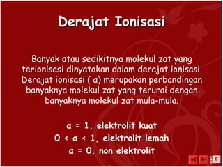 Derajat IonisasiDerajat Ionisasi
Banyak atau sedikitnya molekul zat yang
terionisasi dinyatakan dalam derajat ionisasi.
Derajat ionisasi ( α) merupakan perbandingan
banyaknya molekul zat yang terurai dengan
banyaknya molekul zat mula-mula.
α = 1, elektrolit kuat
0 < α < 1, elektrolit lemah
α = 0, non elektrolit
exit
 