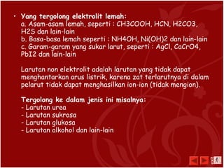 • Yang tergolong elektrolit lemah:
a. Asam-asam lemah, seperti : CH3COOH, HCN, H2CO3,
H2S dan lain-lain
b. Basa-basa lemah seperti : NH4OH, Ni(OH)2 dan lain-lain
c. Garam-garam yang sukar larut, seperti : AgCl, CaCrO4,
PbI2 dan lain-lain
Larutan non elektrolit adalah larutan yang tidak dapat
menghantarkan arus listrik, karena zat terlarutnya di dalam
pelarut tidak dapat menghasilkan ion-ion (tidak mengion).
Tergolong ke dalam jenis ini misalnya:
- Larutan urea
- Larutan sukrosa
- Larutan glukosa
- Larutan alkohol dan lain-lain
exit
 