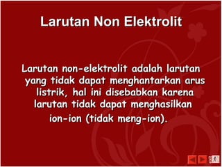 LarutanLarutan NNonon EElelekktrolittrolit
Larutan non-elektrolit adalah larutanLarutan non-elektrolit adalah larutan
yang tidak dapat menghantarkan arusyang tidak dapat menghantarkan arus
listrik, hal ini disebabkan karenalistrik, hal ini disebabkan karena
larutan tidak dapat menghasilkanlarutan tidak dapat menghasilkan
ion-ion (tidak meng-ion).ion-ion (tidak meng-ion).
exit
 
