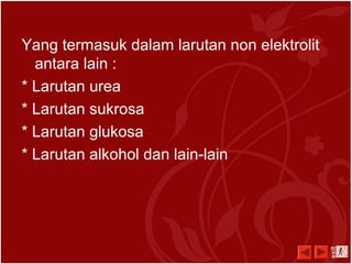 Yang termasuk dalam larutan non elektrolit
antara lain :
* Larutan urea
* Larutan sukrosa
* Larutan glukosa
* Larutan alkohol dan lain-lain
exit
 