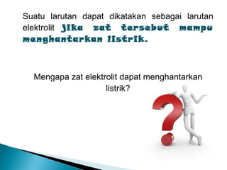 Suatu larutan dapat dikatakan sebagai larutan
elektrolit jika zat tersebut mampu
menghantarkan listrik.
Mengapa zat elektrolit dapat menghantarkan
listrik?
 