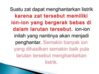 Suatu zat dapat menghantarkan listrik
karena zat tersebut memiliki
ion-ion yang bergerak bebas di
dalam larutan tersebut. ion-ion
inilah yang nantinya akan menjadi
penghantar. Semakin banyak ion
yang dihasilkan semakin baik pula
larutan tersebut menghantarkan
listrik.
 