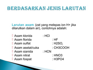 Larutan asam (zat yang melepas ion H+ jika
dilarutkan dalam air), contohnya adalah:
 Asam klorida : HCl
 Asam florida : HF
 Asam sulfat : H2SO4
 Asam asetat/cuka : CH3COOH
 Asam sianida : HCN
 Asam nitrat : HNO3
 Asam fospat : H3PO4
 