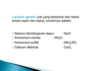 Larutan garam (zat yang terbentuk dari reaksi
antara asam dan basa), contohnya adalah:
 Natrium klorida/garam dapur : NaCl
 Ammonium clorida : NH4Cl
 Ammonium sulfat : (NH4)2SO4
 Calcium diklorida : CaCl2
 
 
