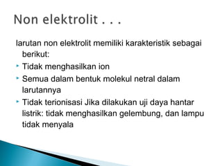 larutan non elektrolit memiliki karakteristik sebagai
berikut:
 Tidak menghasilkan ion
 Semua dalam bentuk molekul netral dalam
larutannya
 Tidak terionisasi Jika dilakukan uji daya hantar
listrik: tidak menghasilkan gelembung, dan lampu
tidak menyala
 