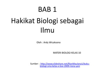 BAB 1
Hakikat Biologi sebagai
         Ilmu
           Oleh : Ardy Wicaksono


                          MATERI BIOLOGI KELAS 10



      Sumber : .http://www.slideshare.net/RianMaulana1/buku-
               biologi-sma-kelas-x-bse-2009-riana-yani
 