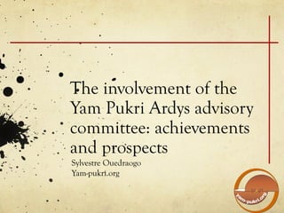 The involvement of the
Yam Pukri Ardys advisory
committee: achievements
and prospects
Sylvestre Ouedraogo
Yam-pukri.org
 