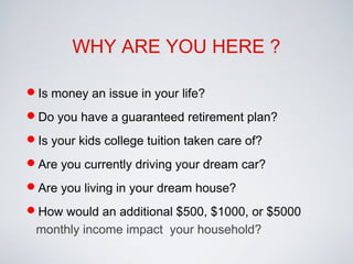 Is money an issue in your life?
Do you have a guaranteed retirement plan?
Is your kids college tuition taken care of?
Are you currently driving your dream car?
Are you living in your dream house?
How would an additional $500, $1000, or $5000
monthly income impact your household?
WHY ARE YOU HERE ?
 
