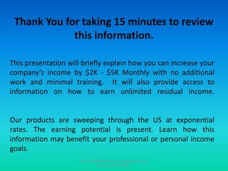 Thank You for taking 15 minutes to review this information. This presentation will briefly explain how you can increase your company’s income by $2K - $5K Monthly with no additional work and minimal training.  It will also provide access to information on how to earn unlimited residual income.Our products are sweeping through the US at exponential rates. The earning potential is present. Learn how this information may benefit your professional or personal income goals. Email info@ardyssbusinessopportunity.com for more information. 