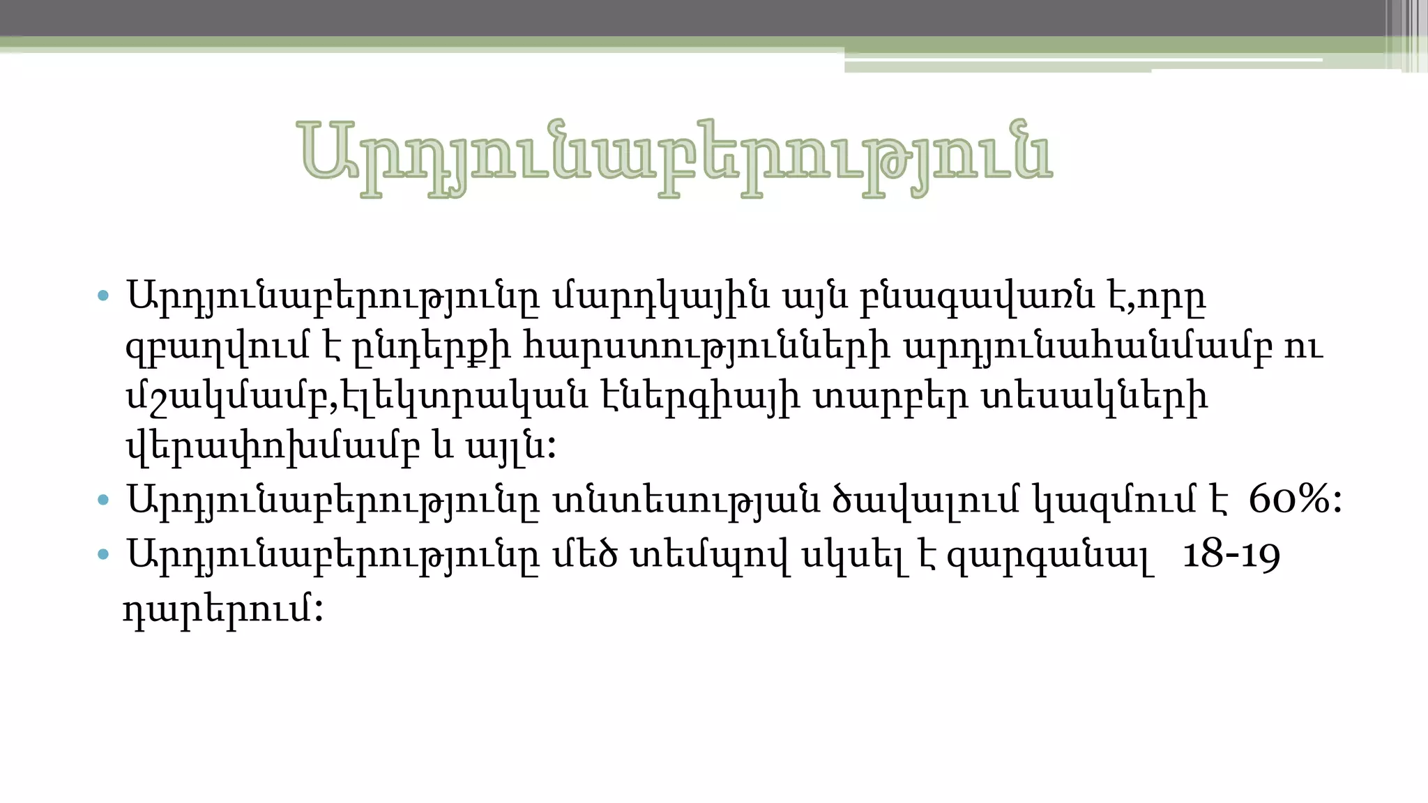 • Արդյունաբերությունը մարդկային այն բնագավառն է,որը
զբաղվում է ընդերքի հարստությունների արդյունահանմամբ ու
մշակմամբ,էլեկտրական էներգիայի տարբեր տեսակների
վերափոխմամբ և այլն:
• Արդյունաբերությունը տնտեսության ծավալում կազմում է 60%:
• Արդյունաբերությունը մեծ տեմպով սկսել է զարգանալ 18-19
դարերում:

 