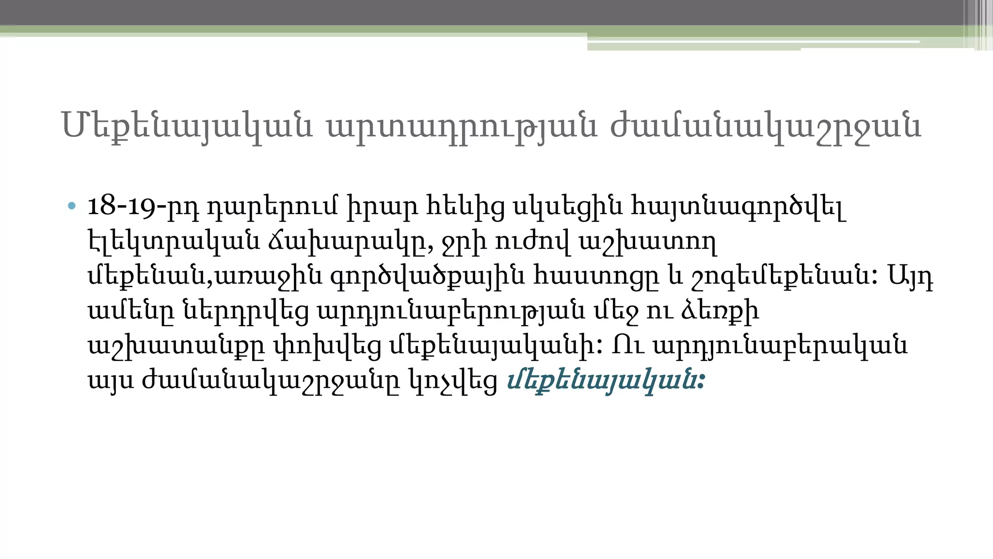 Մեքենայական արտադրության ժամանակաշրջան
• 18-19-րդ դարերում իրար հեևից սկսեցին հայտնագործվել
էլեկտրական ճախարակը, ջրի ուժով աշխատող
մեքենան,առաջին գործվածքային հաստոցը և շոգեմեքենան: Այդ
ամենը ներդրվեց արդյունաբերության մեջ ու ձեռքի
աշխատանքը փոխվեց մեքենայականի: Ու արդյունաբերական
այս ժամանակաշրջանը կոչվեց մեքենայական:

 
