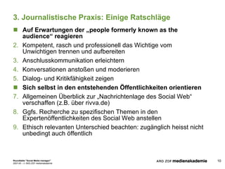 3. Journalistische Praxis: Einige Ratschläge Auf Erwartungen der „people formerly known as the audience“ reagieren Kompetent, rasch und professionell das Wichtige vom Unwichtigen trennen und aufbereiten Anschlusskommunikation erleichtern Konversationen anstoßen und moderieren Dialog- und Kritikfähigkeit zeigen Sich selbst in den entstehenden Öffentlichkeiten orientieren Allgemeinen Überblick zur „Nachrichtenlage des Social Web“ verschaffen (z.B. über rivva.de) Ggfs. Recherche zu spezifischen Themen in den Expertenöffentlichkeiten des Social Web anstellen Ethisch relevanten Unterschied beachten: zugänglich heisst nicht unbedingt auch öffentlich 