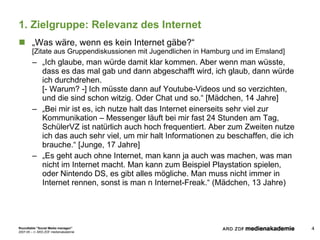 1. Zielgruppe: Relevanz des Internet „ Was wäre, wenn es kein Internet gäbe?“ [Zitate aus Gruppendiskussionen mit Jugendlichen in Hamburg und im Emsland] „ Ich glaube, man würde damit klar kommen. Aber wenn man wüsste, dass es das mal gab und dann abgeschafft wird, ich glaub, dann würde ich durchdrehen.  [- Warum? -] Ich müsste dann auf Youtube-Videos und so verzichten, und die sind schon witzig. Oder Chat und so.“ [Mädchen, 14 Jahre] „ Bei mir ist es, ich nutze halt das Internet einerseits sehr viel zur Kommunikation – Messenger läuft bei mir fast 24 Stunden am Tag, SchülerVZ ist natürlich auch hoch frequentiert. Aber zum Zweiten nutze ich das auch sehr viel, um mir halt Informationen zu beschaffen, die ich brauche.“ [Junge, 17 Jahre] „ Es geht auch ohne Internet, man kann ja auch was machen, was man nicht im Internet macht. Man kann zum Beispiel Playstation spielen, oder Nintendo DS, es gibt alles mögliche. Man muss nicht immer in Internet rennen, sonst is man n Internet-Freak.“ (Mädchen, 13 Jahre) 