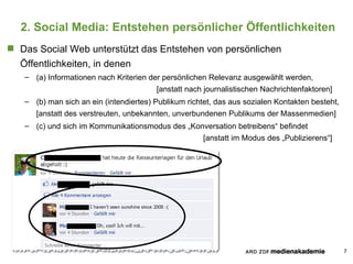 2. Social Media: Entstehen persönlicher Öffentlichkeiten Das Social Web unterstützt das Entstehen von persönlichen Öffentlichkeiten, in denen (a) Informationen nach Kriterien der persönlichen Relevanz ausgewählt werden, [anstatt nach journalistischen Nachrichtenfaktoren] (b) man sich an ein (intendiertes) Publikum richtet, das aus sozialen Kontakten besteht, [anstatt des verstreuten, unbekannten, unverbundenen Publikums der Massenmedien] (c) und sich im Kommunikationsmodus des „Konversation betreibens“ befindet [anstatt im Modus des „Publizierens“] 